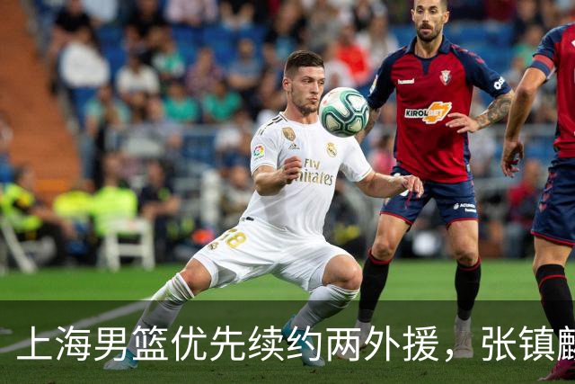 上海男篮优先续约两外援，张镇麟顶薪续约四年，潜力后卫续约三年