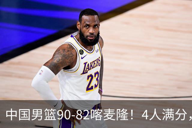 中国男篮90-82喀麦隆！4人满分，2人良好，2人不合格