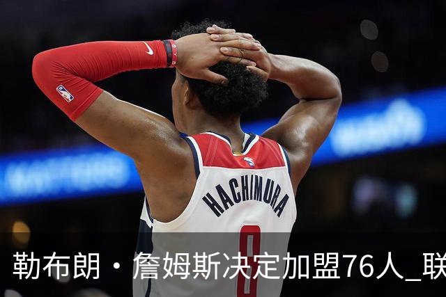 勒布朗·詹姆斯决定加盟76人 联盟多队重启2026休赛期交易