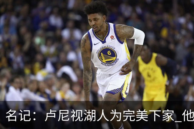 名记：卢尼视湖人为完美下家 他能通过掩护为东里创造进攻空间