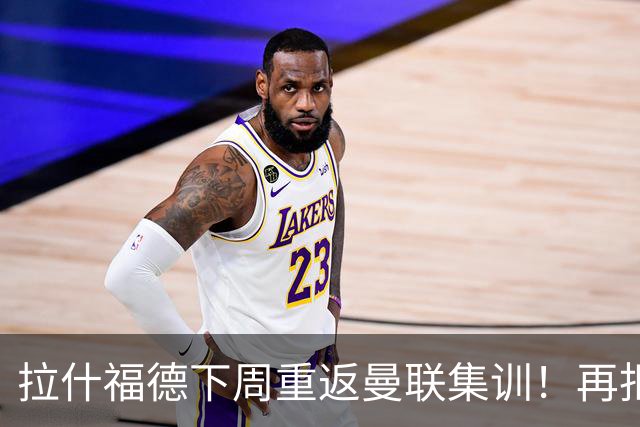 拉什福德下周重返曼联集训！再拒热刺切尔西，转会只去欧冠顶级豪门