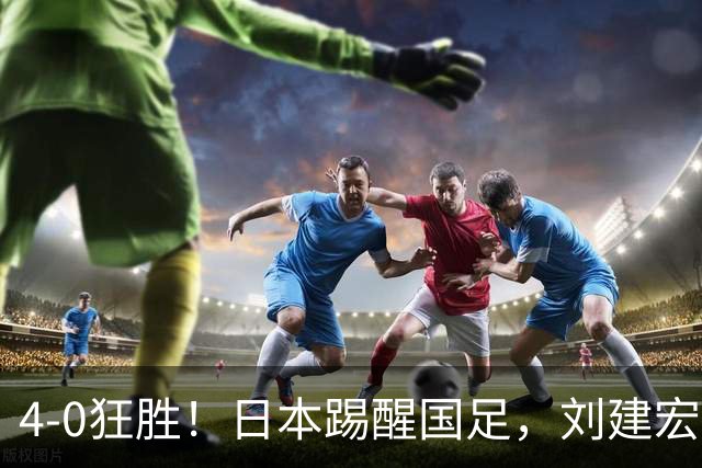 4-0狂胜！日本踢醒国足，刘建宏一句实话，戳破中日足球差距真相