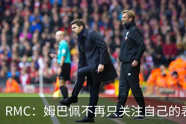 RMC：姆巴佩不再只关注自己的表现，关心队友的同时也会积极回防